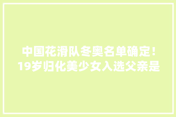 中国花滑队冬奥名单确定！19岁归化美少女入选父亲是著名科学家_男单_名堂溜冰 智能问答