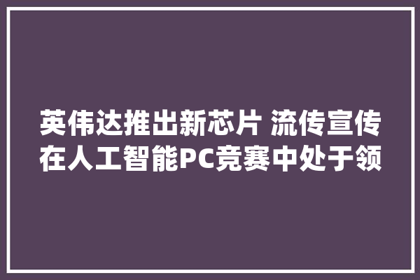 英伟达推出新芯片 流传宣传在人工智能PC竞赛中处于领先地位丨从华尔街到陆家嘴_英伟_售价 科技快讯