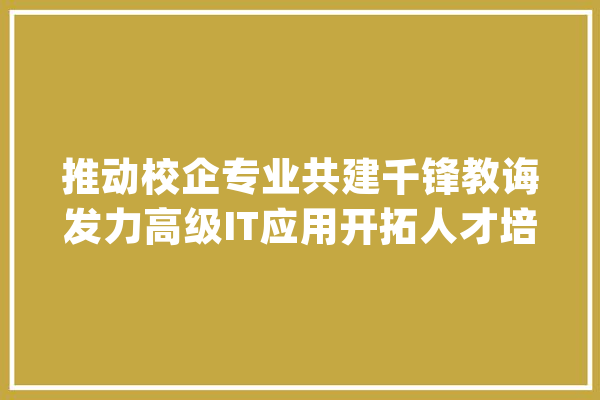 推动校企专业共建千锋教诲发力高级IT应用开拓人才培养_高级_院校 文字写作