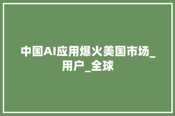 中国AI应用爆火美国市场_用户_全球