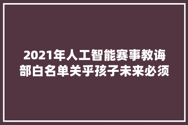 2021年人工智能赛事教诲部白名单关乎孩子未来必须要收藏_赛事_机械人 AI快讯