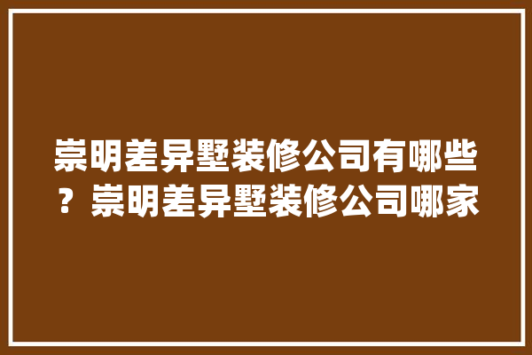 崇明差异墅装修公司有哪些？崇明差异墅装修公司哪家好？_崇明_别墅