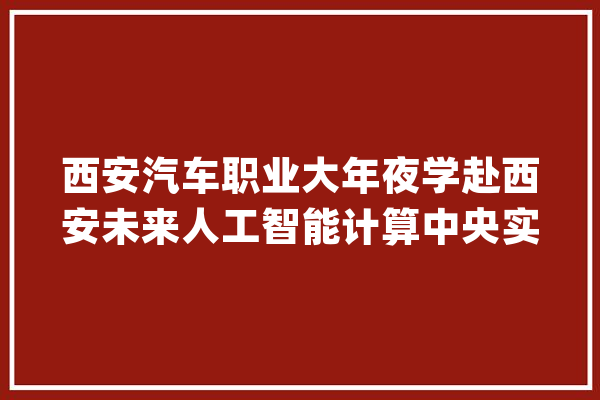 西安汽车职业大年夜学赴西安未来人工智能计算中央实训基地参不雅观进修_人工智能_西安 云服务
