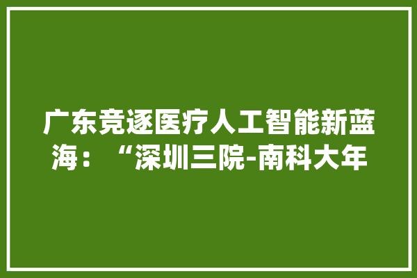 广东竞逐医疗人工智能新蓝海：“深圳三院-南科大年夜”团队成功攻关非接触式生命体征监测_新生儿_家当 科技快讯