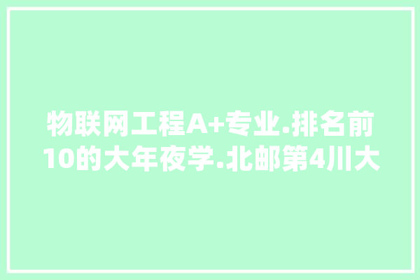 物联网工程A+专业.排名前10的大年夜学.北邮第4川大年夜第8.湖南大年夜学第10_技巧_科学 智能写作