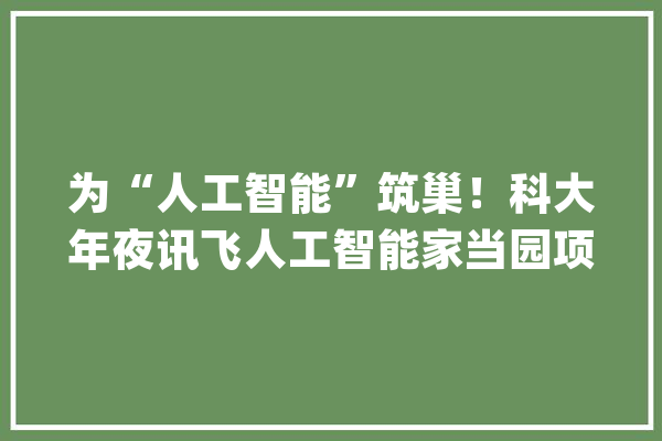 为“人工智能”筑巢！科大年夜讯飞人工智能家当园项目周全封顶_项目_安徽省