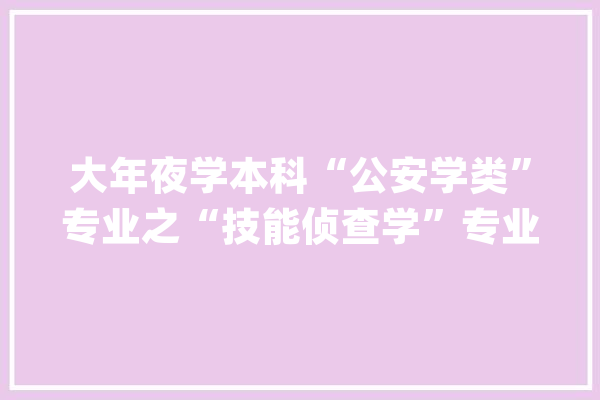 大年夜学本科“公安学类”专业之“技能侦查学”专业简介_工作_专业 AI快讯