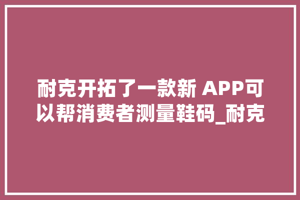 耐克开拓了一款新 APP可以帮消费者测量鞋码_耐克_尺码