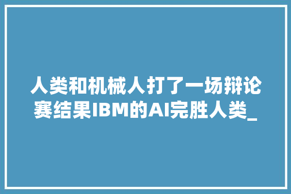 人类和机械人打了一场辩论赛结果IBM的AI完胜人类_人类_论点