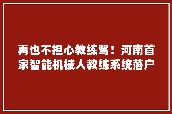 再也不担心教练骂！河南首家智能机械人教练系统落户郑州驾校！_锻练_机械人 智能助手
