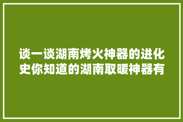 谈一谈湖南烤火神器的进化史你知道的湖南取暖神器有哪些吗？_神器_湖南