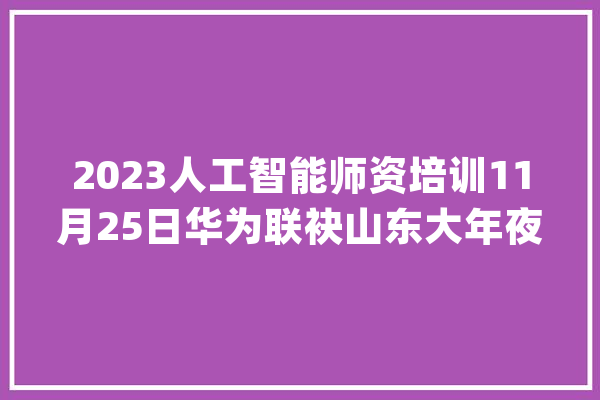 2023人工智能师资培训11月25日华为联袂山东大年夜学合营举办_华为_教师 智能助手