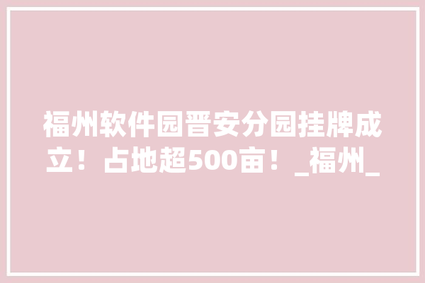 福州软件园晋安分园挂牌成立！占地超500亩！_福州_软件园