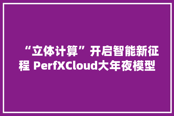 “立体计算”开启智能新征程 PerfXCloud大年夜模型开拓与做事平台在长沙宣告_人工智能_模子 科技快讯