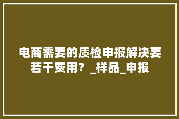 电商需要的质检申报解决要若干费用？_样品_申报 计算机