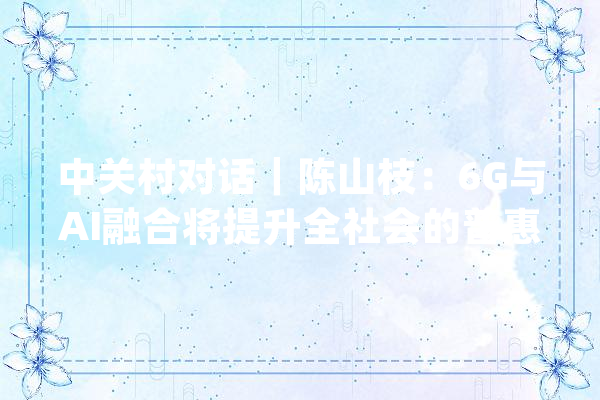 中关村对话｜陈山枝：6G与AI融合将提升全社会的普惠智能水平_技巧_家当