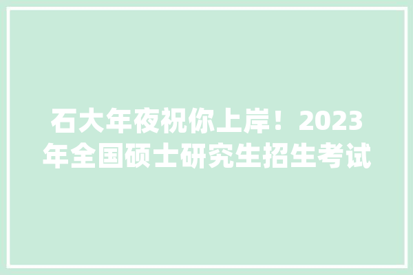 石大年夜祝你上岸！2023年全国硕士研究生招生考试顺利举行_考生_科场