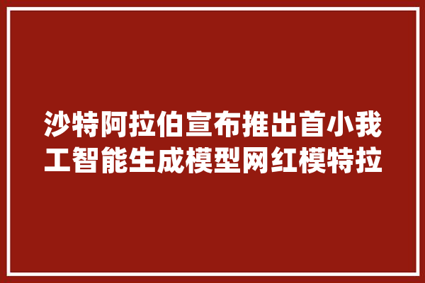 沙特阿拉伯宣布推出首小我工智能生成模型网红模特拉米亚·阿卜杜拉_沙特_沙特阿拉伯