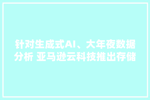 针对生成式AI、大年夜数据分析 亚马逊云科技推出存储做事新功能_亚马逊_科技 云服务