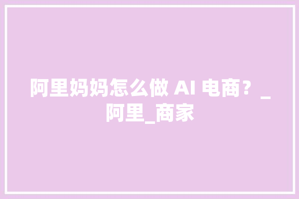 阿里妈妈怎么做 AI 电商？_阿里_商家 AI简讯