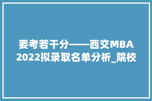要考若干分——西交MBA2022拟录取名单分析_院校_登科名单 智能助手