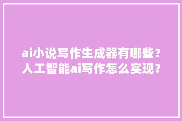 ai小说写作生成器有哪些？人工智能ai写作怎么实现？_人工智能_让我们 AI简讯