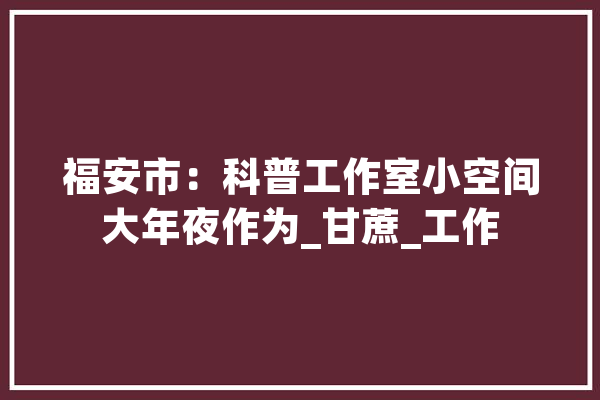 福安市：科普工作室小空间大年夜作为_甘蔗_工作 科技快讯