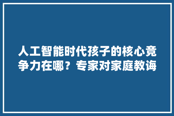 人工智能时代孩子的核心竞争力在哪？专家对家庭教诲的特别提醒_家庭_人工智能
