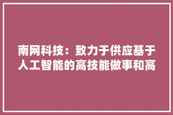 南网科技：致力于供应基于人工智能的高技能做事和高端智能设备解决筹划以应对新能源并网时的冲击_新能源_电网 AI快讯