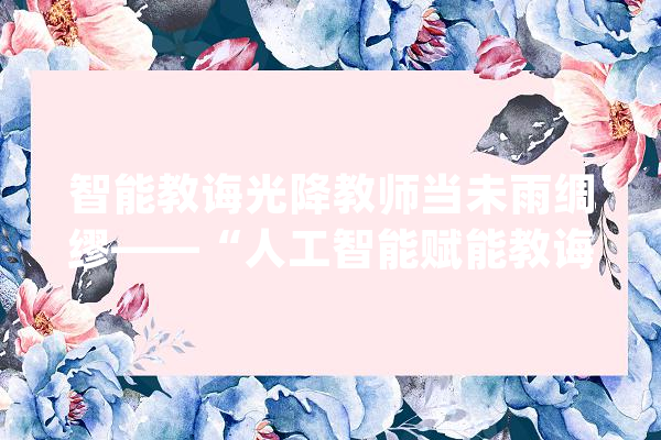 智能教诲光降教师当未雨绸缪——“人工智能赋能教诲”系列之三_教师_人工智能 AI简讯