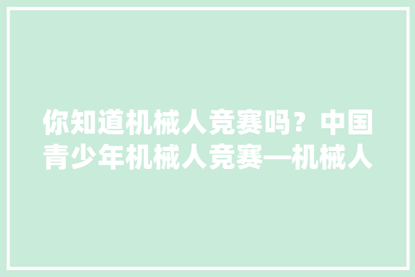 你知道机械人竞赛吗？中国青少年机械人竞赛—机械人综合技能比赛_机械人_人工智能 计算机