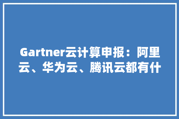 Gartner云计算申报：阿里云、华为云、腾讯云都有什么利害势？_客户_华为 科技快讯
