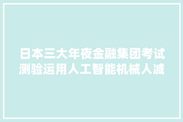 日本三大年夜金融集团考试测验运用人工智能机械人减轻工作量_团体_人工智能 智能助手