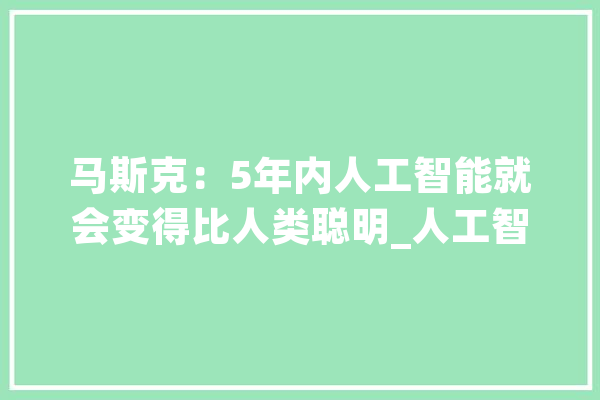 马斯克：5年内人工智能就会变得比人类聪明_人工智能_马斯克 文字写作