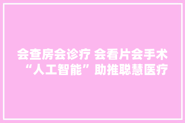 会查房会诊疗 会看片会手术 “人工智能”助推聪慧医疗迈上新台阶_医疗_人年 智能问答