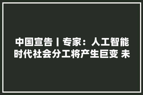 中国宣告丨专家：人工智能时代社会分工将产生巨变 未来5%的人工作95%的人消费_人工智能_的人 计算机