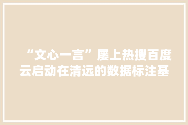 “文心一言”屡上热搜百度云启动在清远的数据标注基地_数据_清远 智能助手