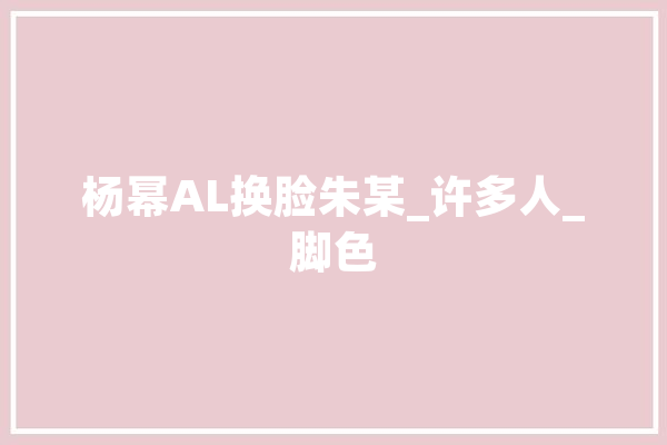 杨幂AL换脸朱某_许多人_脚色 云服务