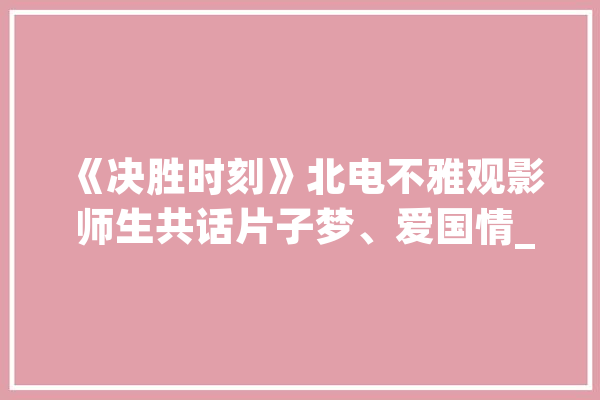 《决胜时刻》北电不雅观影 师生共话片子梦、爱国情_片子_不雅观 智能写作