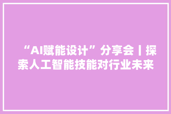“AI赋能设计”分享会丨探索人工智能技能对行业未来的影响_技巧_建筑