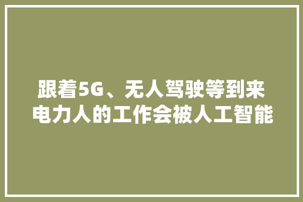 跟着5G、无人驾驶等到来电力人的工作会被人工智能取代吗？_人员_功课