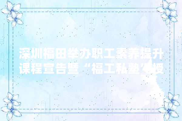 深圳福田举办职工素养提升课程宣告暨“福工私塾”授牌活动_福田_职工 科技快讯