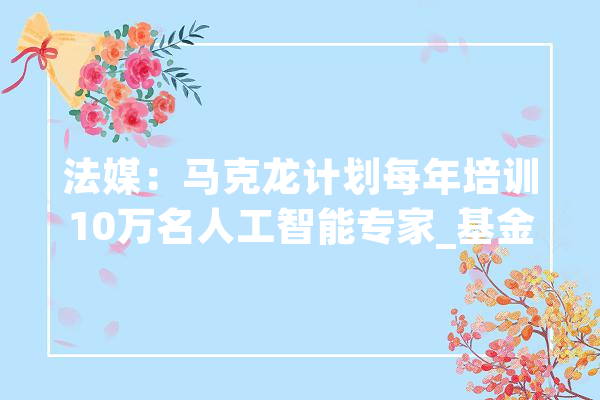 法媒：马克龙计划每年培训10万名人工智能专家_基金_人工智能