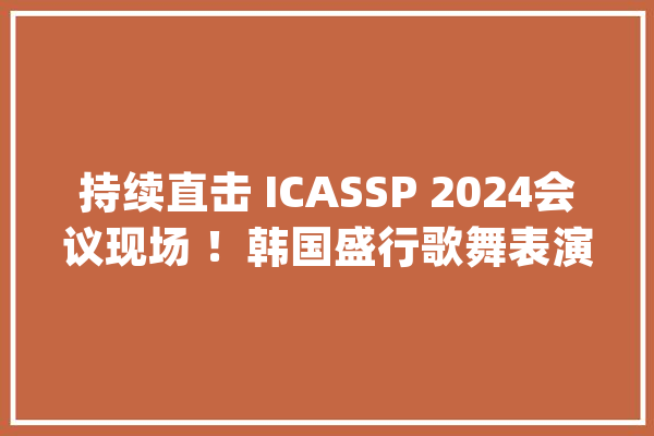 持续直击 ICASSP 2024会议现场 ！韩国盛行歌舞表演点燃全场！_韩国_暗记 智能写作