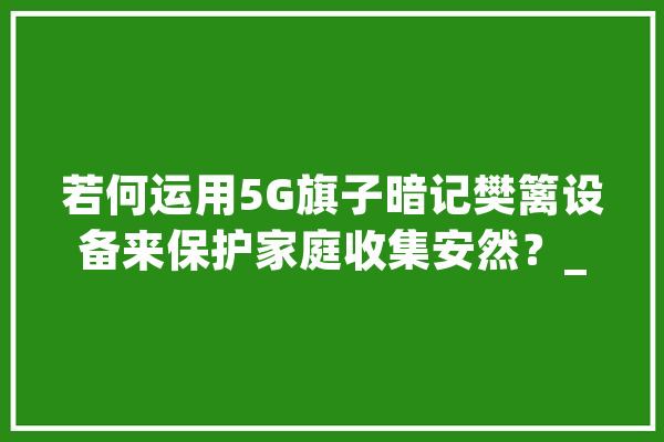 若何运用5G旗子暗记樊篱设备来保护家庭收集安然？_暗记_装备 文字写作