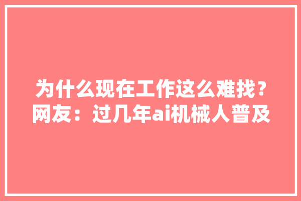 为什么现在工作这么难找？网友：过几年ai机械人普及后失落业会更多_工作_岗亭 智能写作