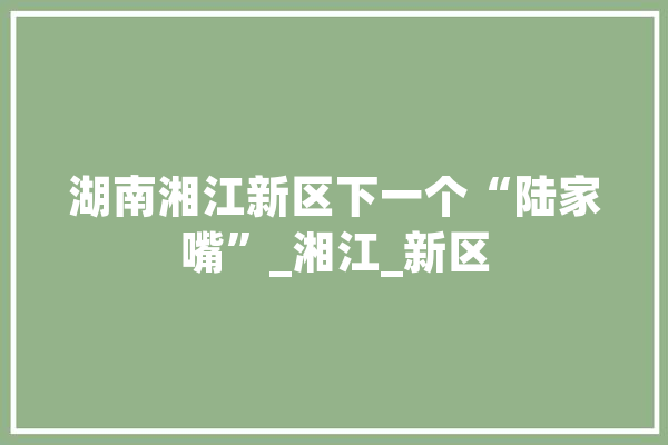 湖南湘江新区下一个“陆家嘴”_湘江_新区