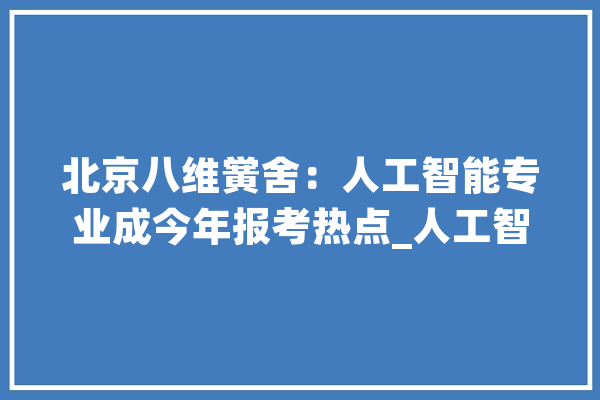 北京八维黉舍：人工智能专业成今年报考热点_人工智能_都邑 智能问答