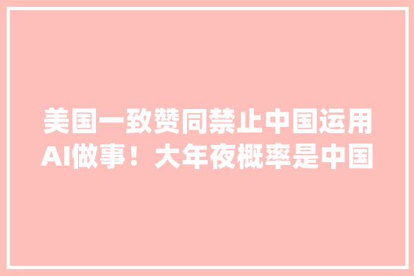 美国一致赞同禁止中国运用AI做事！大年夜概率是中国人又砸了美国饭碗_中国_美国 智能问答