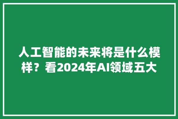 人工智能的未来将是什么模样？看2024年AI领域五大年夜趋势_量子_技巧 智能写作